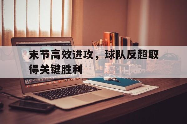 注册领彩金-末节高效进攻，球队反超取得关键胜利的简单介绍