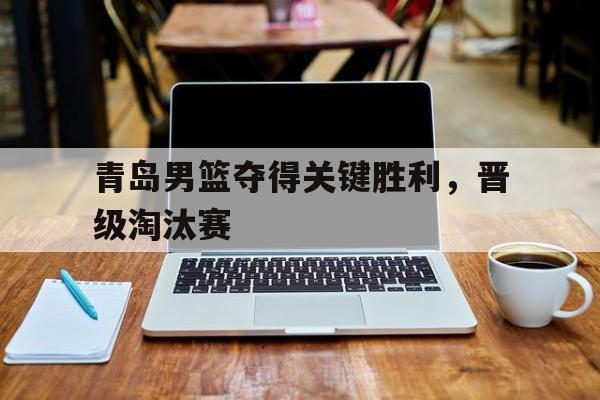 青岛男篮夺得关键胜利,晋级淘汰赛视频 青岛男篮夺得关键胜利,晋级淘汰赛视频